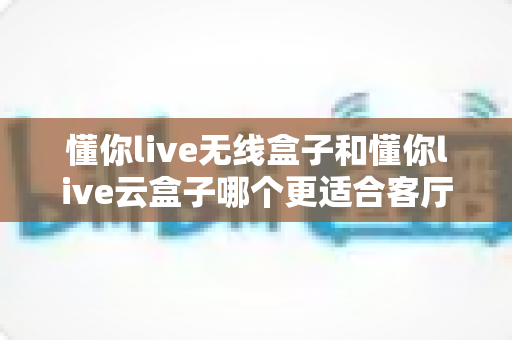 懂你live无线盒子和懂你live云盒子哪个更适合客厅?一篇文章帮你选对客厅影音中枢 懂你live无线盒子和懂你live云盒子哪个更适合客厅?一篇文章帮你选对客厅影音中枢