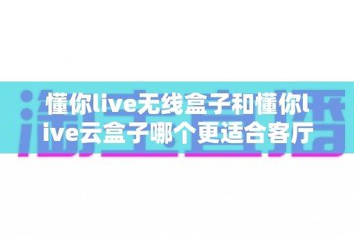 懂你live无线盒子和懂你live云盒子哪个更适合客厅？一篇文章帮你选对客厅影音中枢
