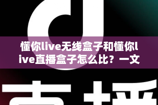 懂你live无线盒子和懂你live直播盒子怎么比？一文看懂核心差异与选购避坑指南