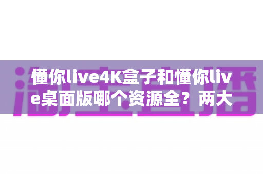 懂你live4K盒子和懂你live桌面版哪个资源全？两大版本深度对比全解析