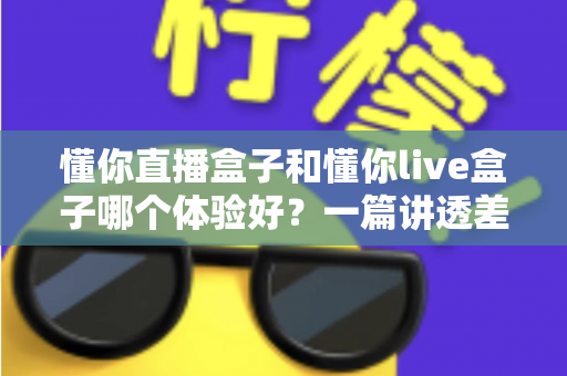 懂你直播盒子和懂你live盒子哪个体验好？一篇讲透差异的深度实测指南