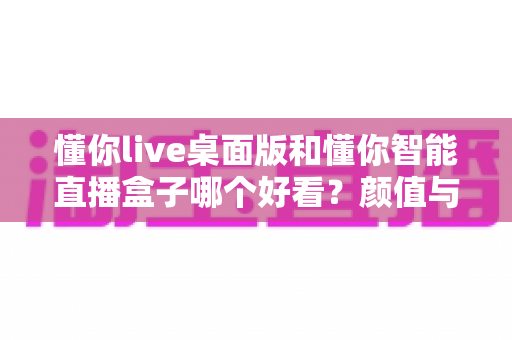 懂你live桌面版和懂你智能直播盒子哪个好看？颜值与实力兼备的直播设备全面对比评测指南
