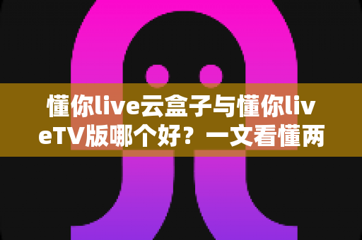 懂你live云盒子与懂你liveTV版哪个好?一文看懂两者差异,轻松选对大屏观影方案 懂你live云盒子与懂你liveTV版哪个好?一文看懂两者差异,轻松选对大屏观影方案