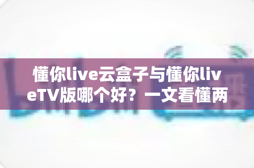 懂你live云盒子与懂你liveTV版哪个好？一文看懂两者差异，轻松选对大屏观影方案