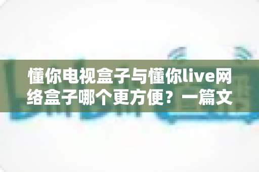 懂你电视盒子与懂你live网络盒子哪个更方便？一篇文章帮你选对家庭影音神器