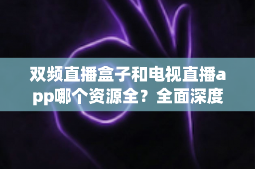 双频直播盒子和电视直播app哪个资源全?全面深度对比解析,帮你选对家庭观影方案 双频直播盒子和电视直播app哪个资源全?全面深度对比解析,帮你选对家庭观影方案