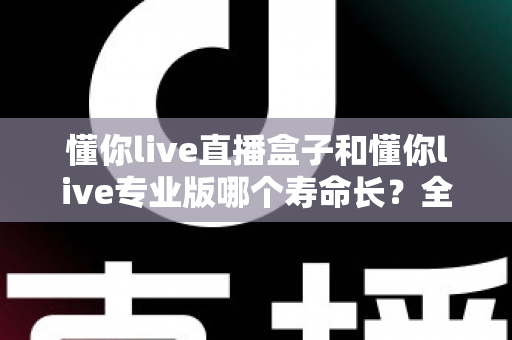 懂你live直播盒子和懂你live专业版哪个寿命长?全面解析使用寿命差异与延长寿命的实用指南 懂你live直播盒子和懂你live专业版哪个寿命长?全面解析使用寿命差异与延长寿命的实用指南