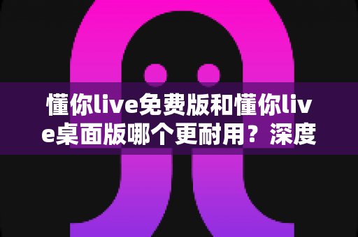 懂你live免费版和懂你live桌面版哪个更耐用?深度解析两大版本的稳定性差异与选择指南 懂你live免费版和懂你live桌面版哪个更耐用?深度解析两大版本的稳定性差异与选择指南