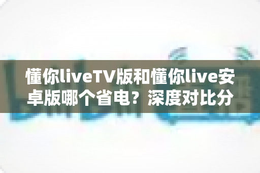 懂你liveTV版和懂你live安卓版哪个省电?深度对比分析帮你选出最省电的观影方案 懂你liveTV版和懂你live安卓版哪个省电?深度对比分析帮你选出最省电的观影方案