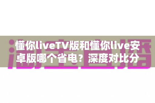 懂你liveTV版和懂你live安卓版哪个省电?深度对比分析帮你选出最省电的观影方案 懂你liveTV版和懂你live安卓版哪个省电?深度对比分析帮你选出最省电的观影方案