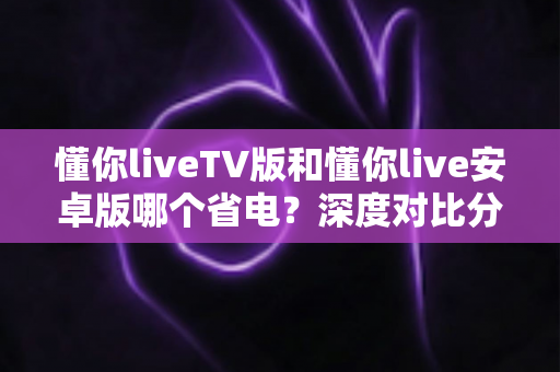 懂你liveTV版和懂你live安卓版哪个省电？深度对比分析帮你选出最省电的观影方案