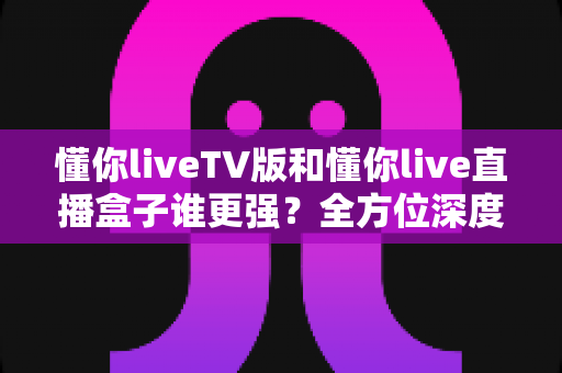 懂你liveTV版和懂你live直播盒子谁更强？全方位深度对比评测，看完不再纠结