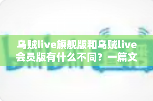 乌贼live旗舰版和乌贼live会员版有什么不同？一篇文章讲透版本差异与选购建议