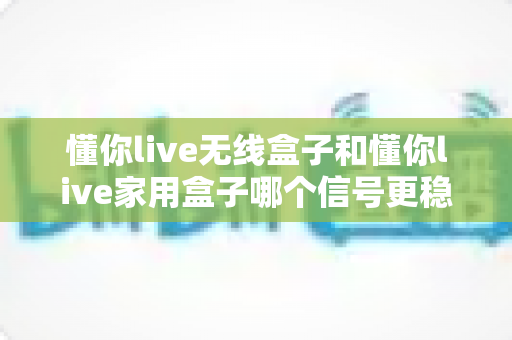 懂你live无线盒子和懂你live家用盒子哪个信号更稳定？全面对比分析与选购指南