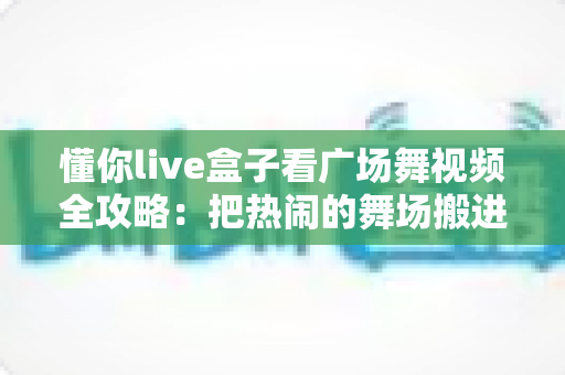懂你live盒子看广场舞视频全攻略:把热闹的舞场搬进自家客厅 懂你live盒子看广场舞视频全攻略:把热闹的舞场搬进自家客厅