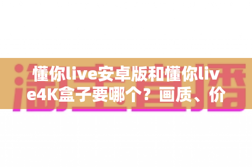 懂你live安卓版和懂你live4K盒子要哪个？画质、价格、体验全维度对比指南，看完不再纠结