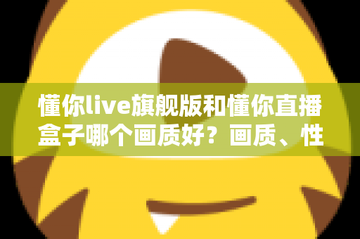 懂你live旗舰版和懂你直播盒子哪个画质好？画质、性能与体验全面对比解析