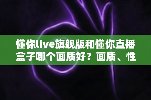 懂你live旗舰版和懂你直播盒子哪个画质好？画质、性能与体验全面对比解析