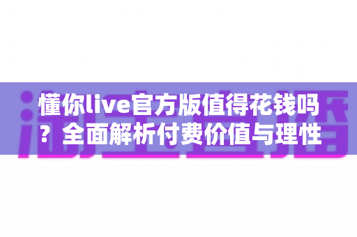 懂你live官方版值得花钱吗?全面解析付费价值与理性消费指南 懂你live官方版值得花钱吗?全面解析付费价值与理性消费指南