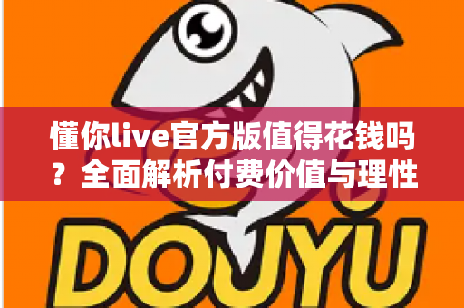 懂你live官方版值得花钱吗?全面解析付费价值与理性消费指南 懂你live官方版值得花钱吗?全面解析付费价值与理性消费指南