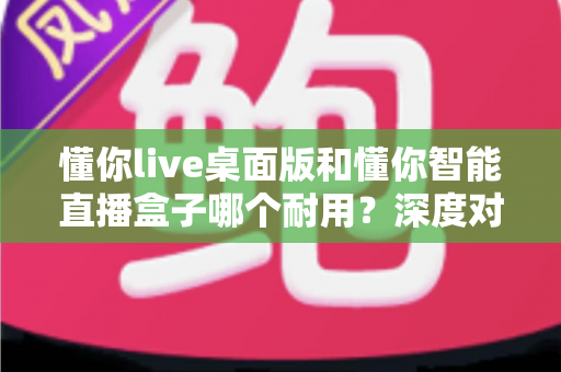 懂你live桌面版和懂你智能直播盒子哪个耐用？深度对比解析帮你选对直播设备