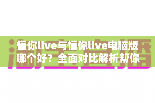 懂你live与懂你live电脑版哪个好?全面对比解析帮你选出最适合自己的版本 懂你live与懂你live电脑版哪个好?全面对比解析帮你选出最适合自己的版本