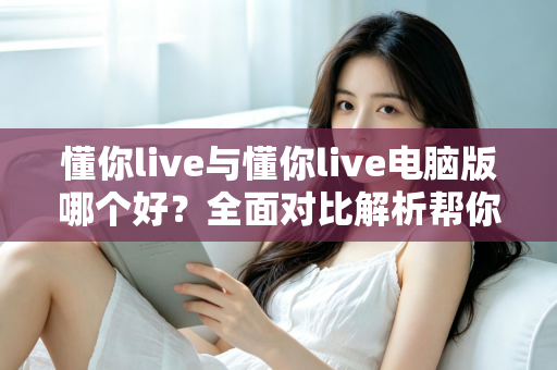 懂你live与懂你live电脑版哪个好?全面对比解析帮你选出最适合自己的版本 懂你live与懂你live电脑版哪个好?全面对比解析帮你选出最适合自己的版本