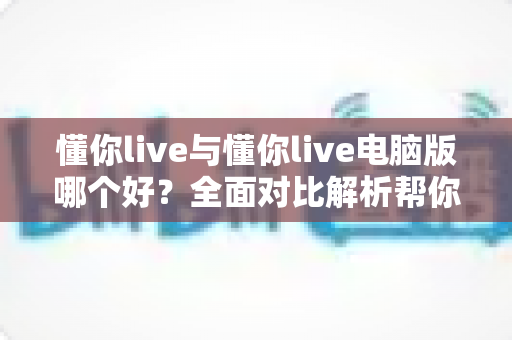 懂你live与懂你live电脑版哪个好？全面对比解析帮你选出最适合自己的版本