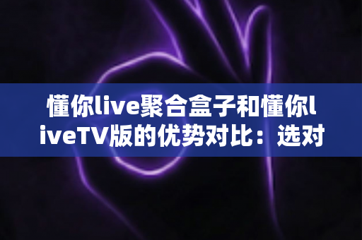 懂你live聚合盒子和懂你liveTV版的优势对比：选对载体，让客厅大屏观影更省心