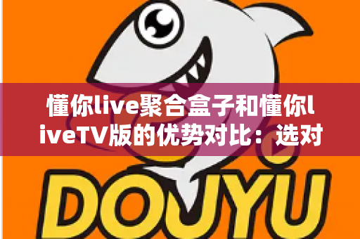 懂你live聚合盒子和懂你liveTV版的优势对比：选对载体，让客厅大屏观影更省心