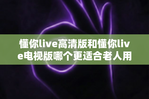懂你live高清版和懂你live电视版哪个更适合老人用？一篇文章帮你彻底搞懂、选对不踩坑