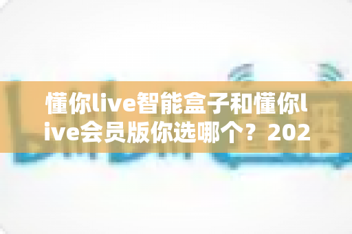 懂你live智能盒子和懂你live会员版你选哪个？2024最全选购攻略帮你少走弯路