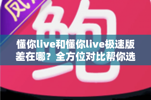 懂你live和懂你live极速版差在哪?全方位对比帮你选对版本 懂你live和懂你live极速版差在哪?全方位对比帮你选对版本