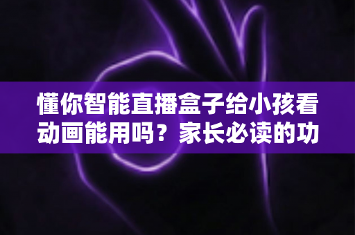 懂你智能直播盒子给小孩看动画能用吗?家长必读的功能解析与安全使用指南 懂你智能直播盒子给小孩看动画能用吗?家长必读的功能解析与安全使用指南