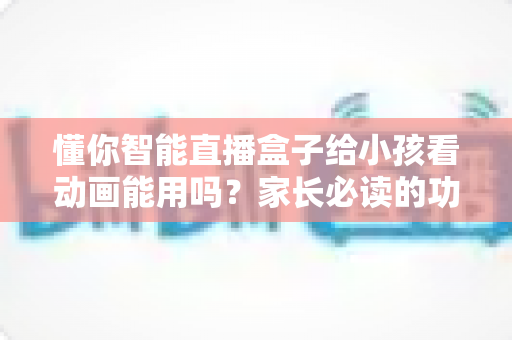 懂你智能直播盒子给小孩看动画能用吗？家长必读的功能解析与安全使用指南