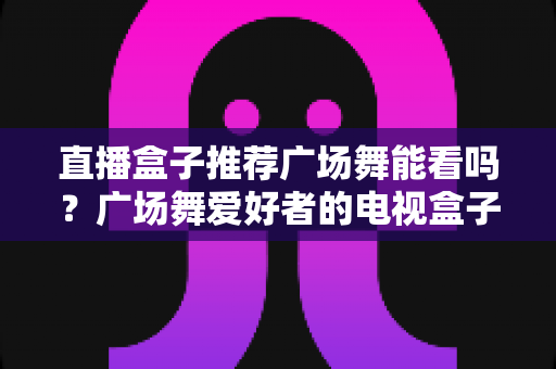 直播盒子推荐广场舞能看吗？广场舞爱好者的电视盒子选购与观看全攻略