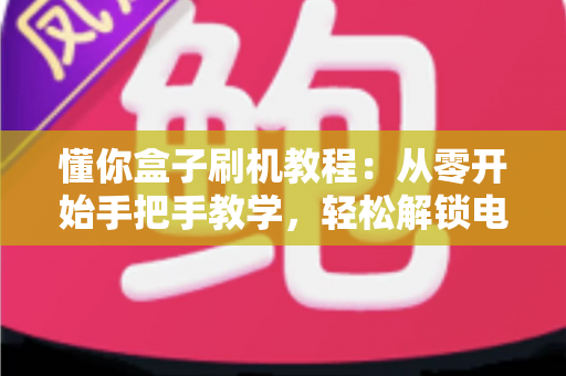 懂你盒子刷机教程:从零开始手把手教学,轻松解锁电视盒子全新体验 懂你盒子刷机教程:从零开始手把手教学,轻松解锁电视盒子全新体验