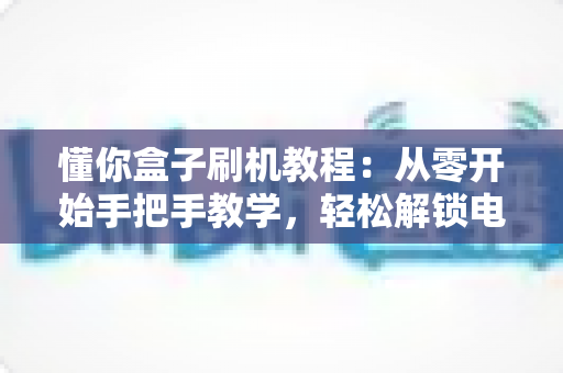 懂你盒子刷机教程:从零开始手把手教学,轻松解锁电视盒子全新体验 懂你盒子刷机教程:从零开始手把手教学,轻松解锁电视盒子全新体验