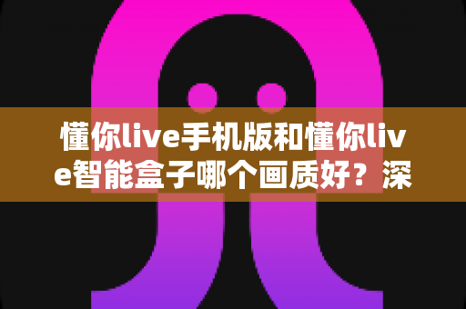 懂你live手机版和懂你live智能盒子哪个画质好？深度对比解析帮你选出最佳观看方案