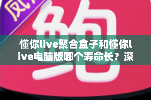 懂你live聚合盒子和懂你live电脑版哪个寿命长？深度对比使用寿命差异与科学选购全攻略