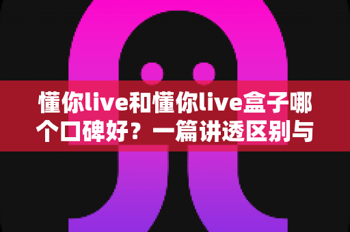 懂你live和懂你live盒子哪个口碑好?一篇讲透区别与选购指南的深度对比文章 懂你live和懂你live盒子哪个口碑好?一篇讲透区别与选购指南的深度对比文章