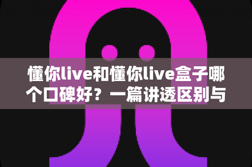 懂你live和懂你live盒子哪个口碑好?一篇讲透区别与选购指南的深度对比文章 懂你live和懂你live盒子哪个口碑好?一篇讲透区别与选购指南的深度对比文章