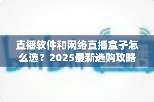 直播软件和网络直播盒子怎么选?2025最新选购攻略,看完不再纠结! 直播软件和网络直播盒子怎么选?2025最新选购攻略,看完不再纠结!