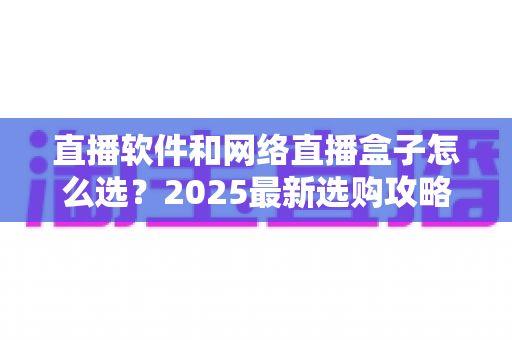 直播软件和网络直播盒子怎么选？2025最新选购攻略，看完不再纠结！