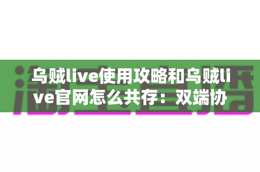 乌贼live使用攻略和乌贼live官网怎么共存:双端协同完整指南,高效玩转直播平台的实用方法 乌贼live使用攻略和乌贼live官网怎么共存:双端协同完整指南,高效玩转直播平台的实用方法