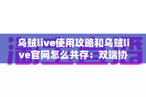 乌贼live使用攻略和乌贼live官网怎么共存：双端协同完整指南，高效玩转直播平台的实用方法