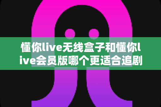 懂你live无线盒子和懂你live会员版哪个更适合追剧?追剧党必看的全方位选购指南 懂你live无线盒子和懂你live会员版哪个更适合追剧?追剧党必看的全方位选购指南