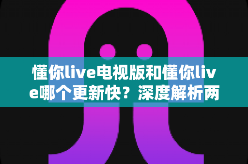 懂你live电视版和懂你live哪个更新快？深度解析两大版本更新差异与实用选择指南