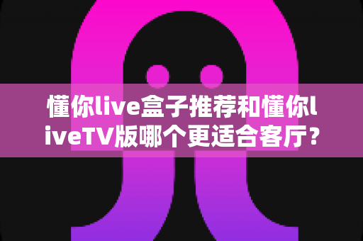 懂你live盒子推荐和懂你liveTV版哪个更适合客厅?全面解析帮你选出最佳客厅观影方案 懂你live盒子推荐和懂你liveTV版哪个更适合客厅?全面解析帮你选出最佳客厅观影方案