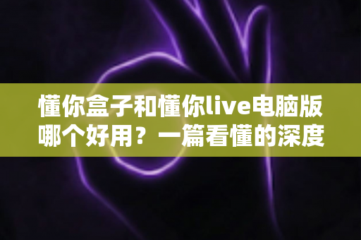 懂你盒子和懂你live电脑版哪个好用？一篇看懂的深度对比与选购指南